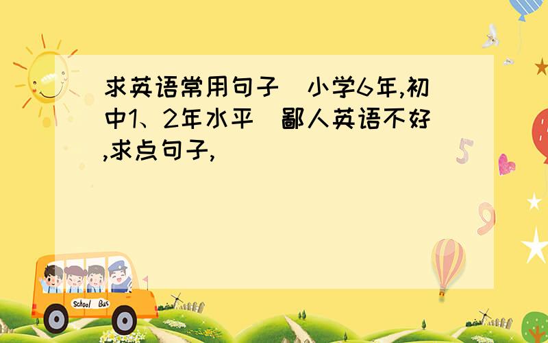 求英语常用句子（小学6年,初中1、2年水平）鄙人英语不好,求点句子,