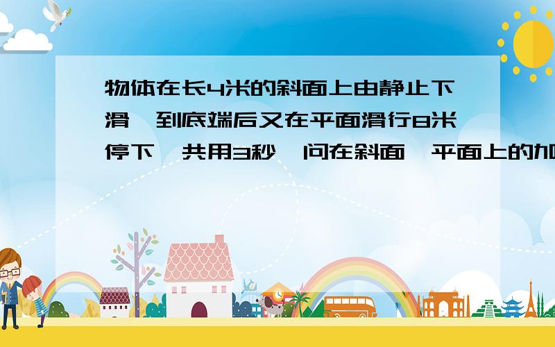 物体在长4米的斜面上由静止下滑,到底端后又在平面滑行8米停下,共用3秒,问在斜面,平面上的加速度