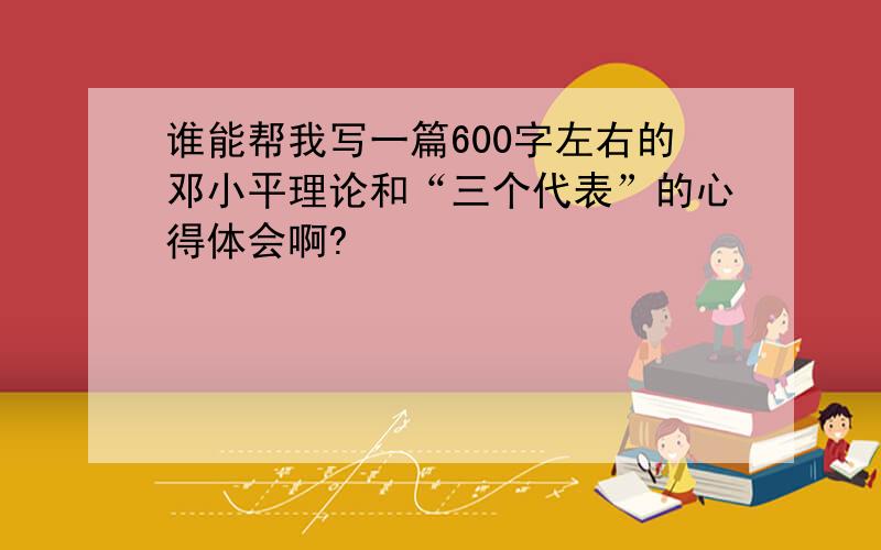 谁能帮我写一篇600字左右的邓小平理论和“三个代表”的心得体会啊?