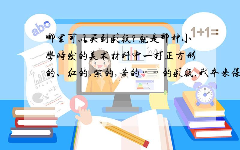 哪里可以买到彩纸?就是那种小学时发的美术材料中一打正方形的、红的,紫的,黄的……的彩纸.我本来保存的好好的,最近要用反而找不到了!