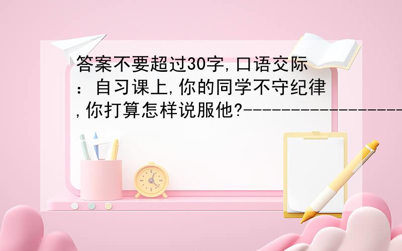 答案不要超过30字,口语交际：自习课上,你的同学不守纪律,你打算怎样说服他?---------------------------------------------------------如果你在超市被冤枉偷了东西,工作人员要搜你身,你会怎么说?----------