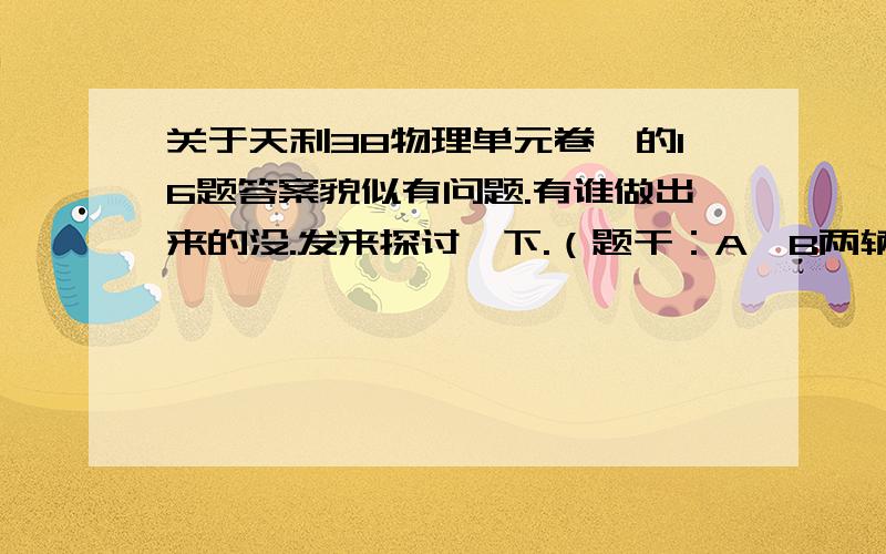 关于天利38物理单元卷一的16题答案貌似有问题.有谁做出来的没.发来探讨一下.（题干：A、B两辆汽车在笔直的公路上同向行驶,当B在A前方84m时,速度为4m/s,加速一段时间后,加速度突然变为零,