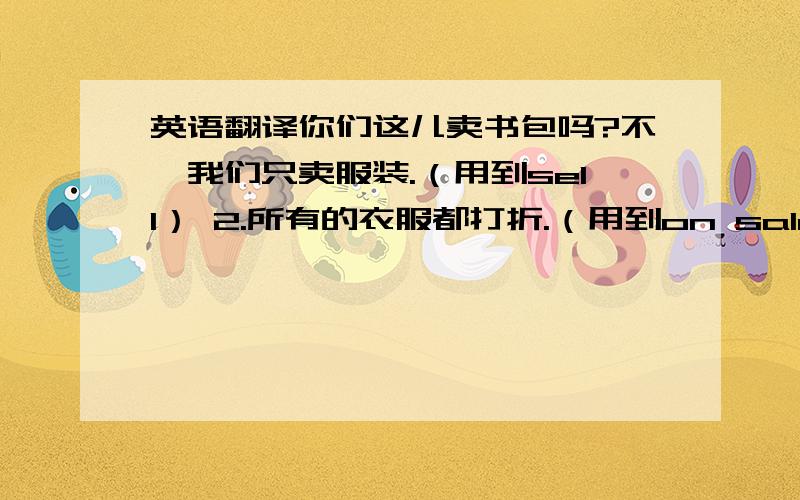 英语翻译你们这儿卖书包吗?不,我们只卖服装.（用到sell） 2.所有的衣服都打折.（用到on sale）