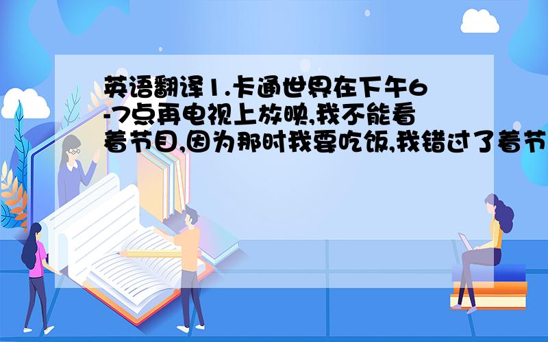 英语翻译1.卡通世界在下午6-7点再电视上放映,我不能看着节目,因为那时我要吃饭,我错过了着节目,我希望卡通世界将在另一个频道上播放.2.天气预报在今日新闻前再电视上播放,直到我吃完饭