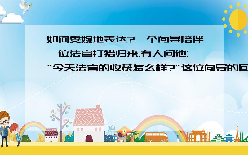 如何委婉地表达?一个向导陪伴一位法官打猎归来.有人问他:“今天法官的收获怎么样?”这位向导的回答十分恰当,但风趣的表达了“法官今天一无所获”这个意思,又不伤法官的自尊心.你猜他