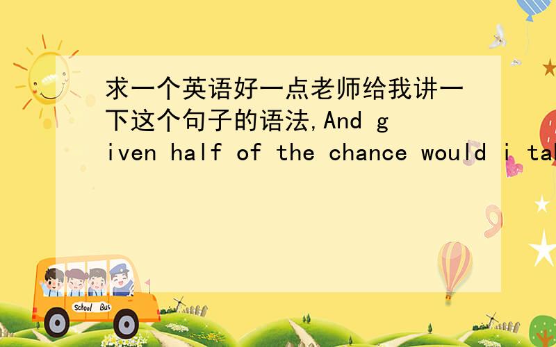 求一个英语好一点老师给我讲一下这个句子的语法,And given half of the chance would i take any of it bak.为什么would i 要倒装?为什么用would 不用willany of it为什么是any句首的given该怎么说呢?这个句子出自