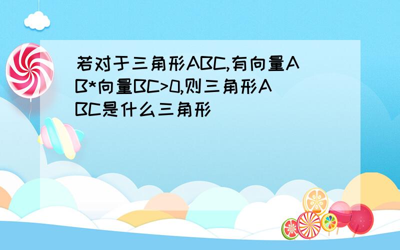 若对于三角形ABC,有向量AB*向量BC>0,则三角形ABC是什么三角形