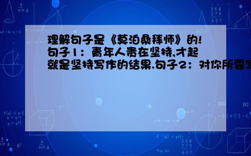 理解句子是《莫泊桑拜师》的!句子1：青年人贵在坚持,才起就是坚持写作的结果.句子2：对你所要写的东西,光仔细观察还不够,还要能发现别人没有发现和没有写过的特点.学过的没学过的欢