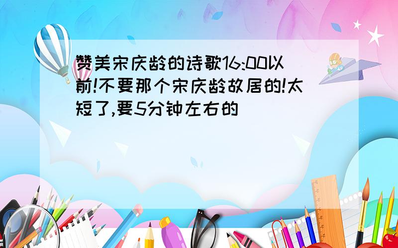 赞美宋庆龄的诗歌16:00以前!不要那个宋庆龄故居的!太短了,要5分钟左右的