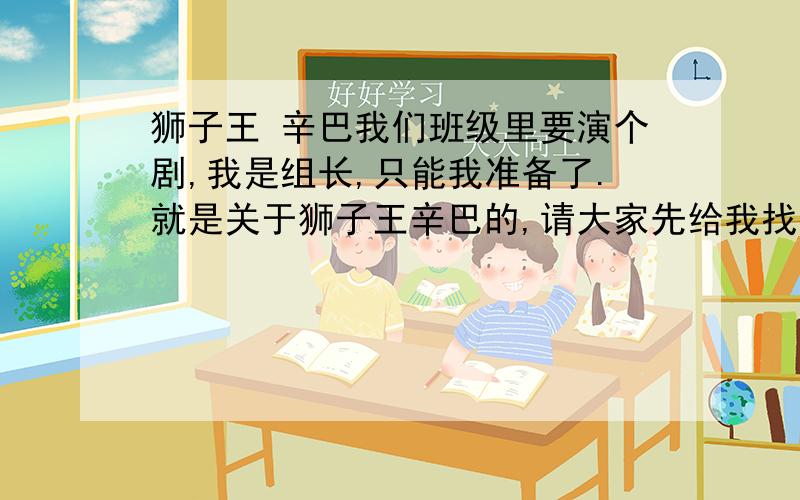 狮子王 辛巴我们班级里要演个剧,我是组长,只能我准备了.就是关于狮子王辛巴的,请大家先给我找找辛巴到底有多少朋友,（不瞒大家,我还没有看过狮子王.）所以我都不知道,麻烦大家给我个