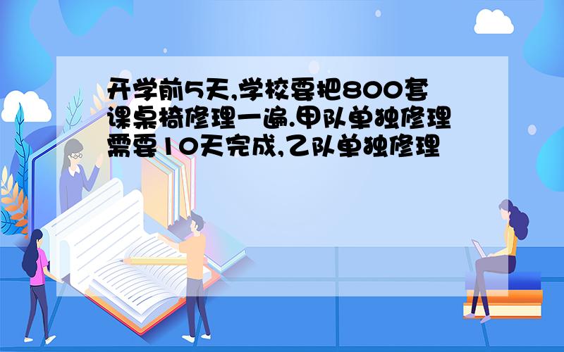 开学前5天,学校要把800套课桌椅修理一遍.甲队单独修理需要10天完成,乙队单独修理