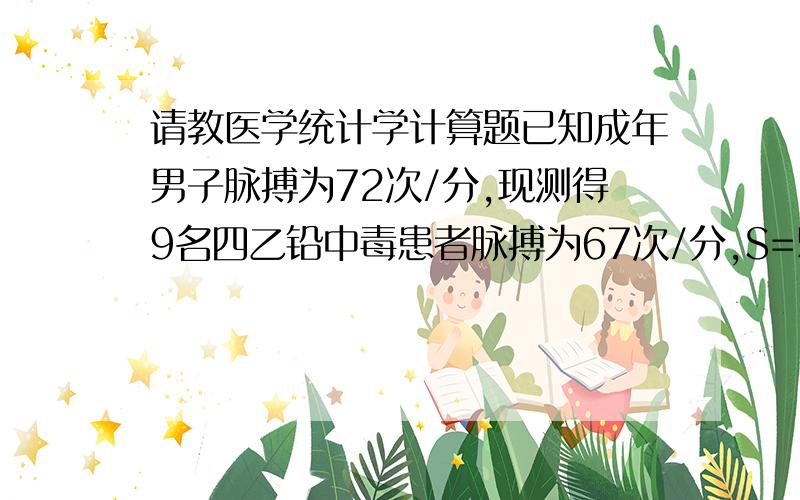 请教医学统计学计算题已知成年男子脉搏为72次/分,现测得9名四乙铅中毒患者脉搏为67次/分,S=5.97次/分,问四乙铅中毒患者与一般男子脉搏是否不同?