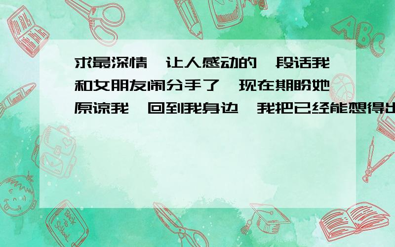 求最深情,让人感动的一段话我和女朋友闹分手了,现在期盼她原谅我,回到我身边,我把已经能想得出来的话都讲给她听了,没收到效果,该做的也做了.现在集思广益.求教了.