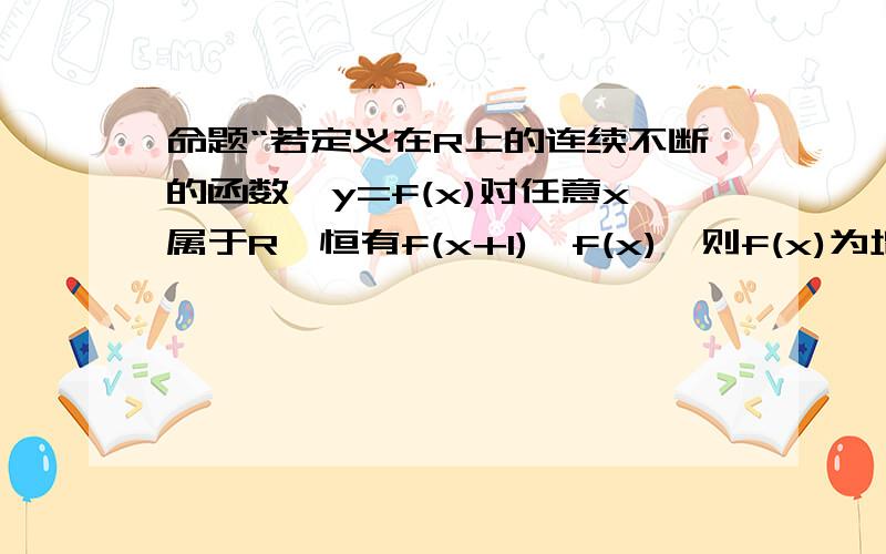 命题“若定义在R上的连续不断的函数,y=f(x)对任意x属于R,恒有f(x+1)>f(x),则f(x)为增函数”是真是假?