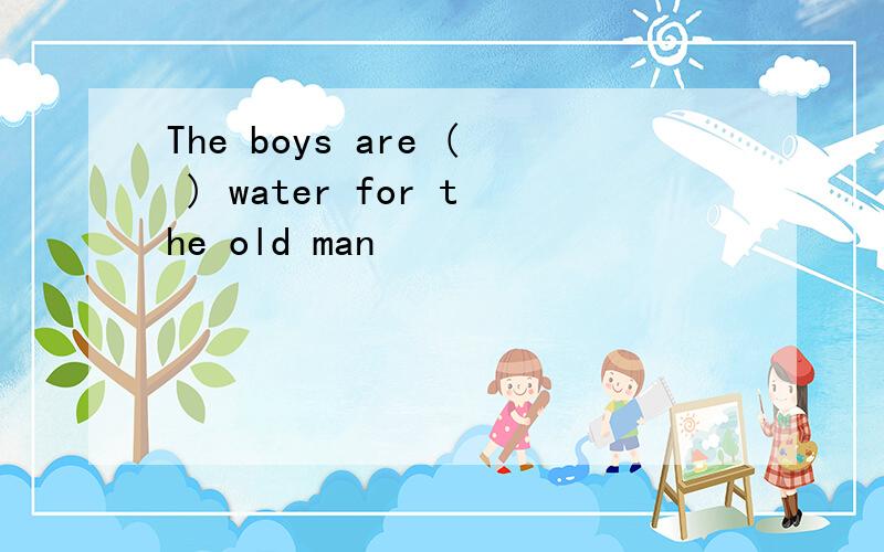 The boys are ( ) water for the old man