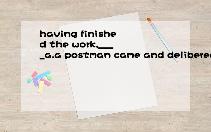 having finished the work,____a.a postman came and delibered the evening paper and some lettersb.it was almost six o 'clockc.supper had been already prepared d.we had a rest and then had supper这题答案选D可我选B 其实我觉得别的也对.我