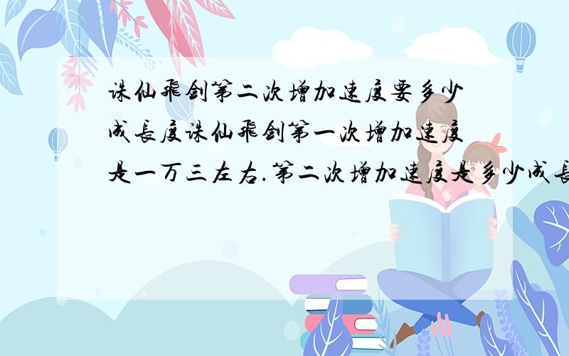 诛仙飞剑第二次增加速度要多少成长度诛仙飞剑第一次增加速度是一万三左右.第二次增加速度是多少成长度.谁能告知我.不盛感谢最好能确定下成长度是多少.能大概到数值最好