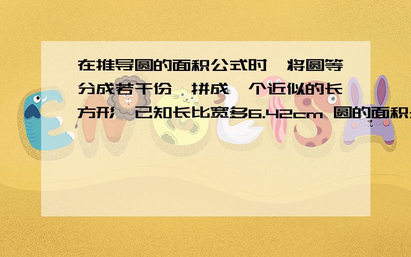 在推导圆的面积公式时,将圆等分成若干份,拼成一个近似的长方形,已知长比宽多6.42cm 圆的面积是?