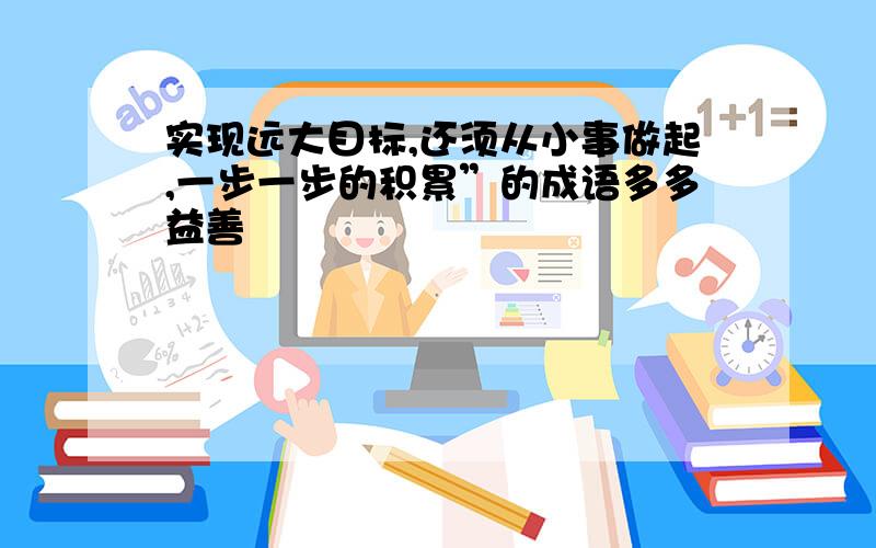 实现远大目标,还须从小事做起,一步一步的积累”的成语多多益善