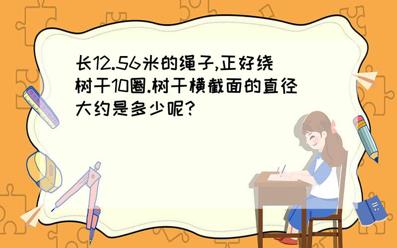 长12.56米的绳子,正好绕树干10圈.树干横截面的直径大约是多少呢?