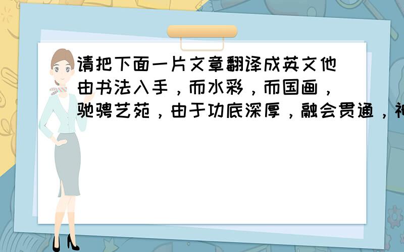 请把下面一片文章翻译成英文他由书法入手，而水彩，而国画，驰骋艺苑，由于功底深厚，融会贯通，神移物化，臻于神境，用线如书法之遒动，敷彩得印象派之精华，既能大笔横扫壁画，