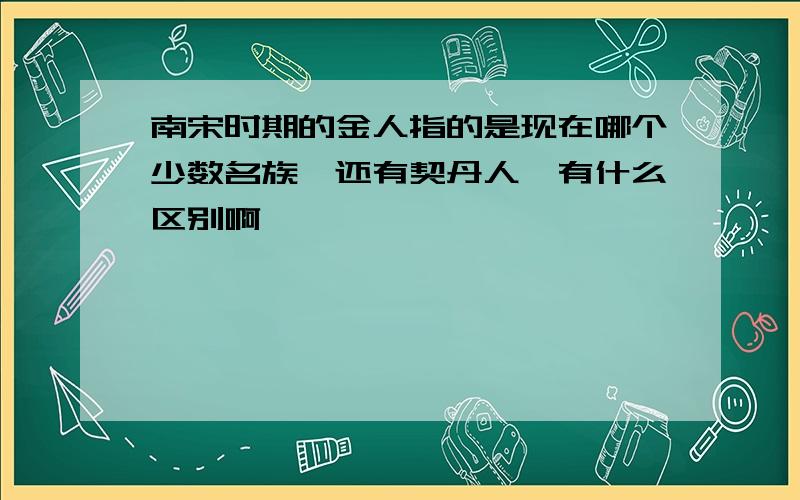 南宋时期的金人指的是现在哪个少数名族,还有契丹人,有什么区别啊