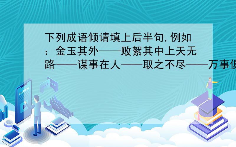 下列成语倾请填上后半句,例如：金玉其外——败絮其中上天无路——谋事在人——取之不尽——万事俱备——千里之堤——桃李不言——尺有所短——满招损——乘兴而来——以眼还眼——