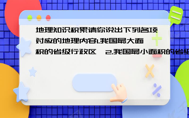 地理知识积累请你说出下列各项对应的地理内容1.我国最大面积的省级行政区—2.我国最小面积的省级行政区—3.我国人口最多的省级行政区—4.我国人口最少省级行政区— 5.我国人口密度最