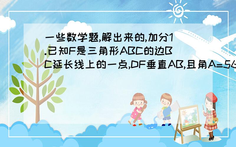 一些数学题,解出来的,加分1.已知F是三角形ABC的边BC延长线上的一点,DF垂直AB,且角A=56度 ,角F=31度,求角ACF的度数?（要过程）  2.如果A.B.C是三角形ABC外角,且角A:角B:角C=4:2:3,求三角形三个内角度