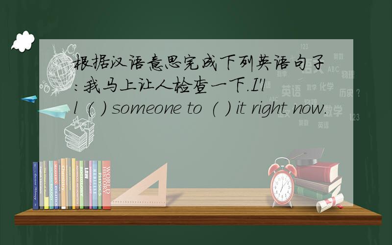 根据汉语意思完成下列英语句子：我马上让人检查一下.I'll ( ) someone to ( ) it right now.