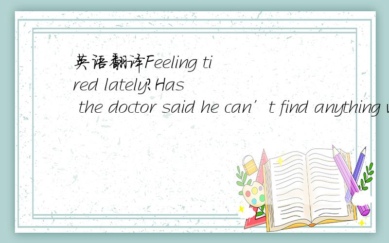 英语翻译Feeling tired lately?Has the doctor said he can’t find anything wrong with you?Perhaps he sent you to a hospital,but all the advanced equipment there shows that there is nothing wrong.Then consider this,you might be in a state of subhea