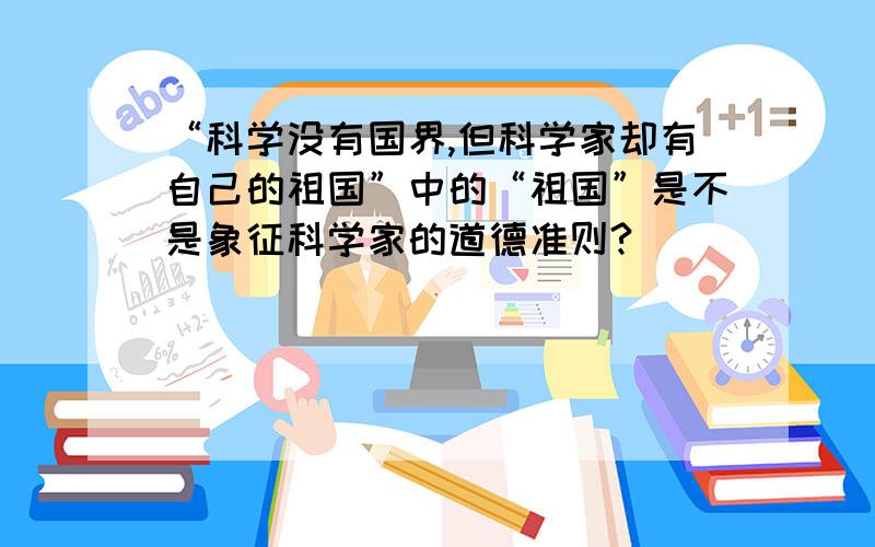 “科学没有国界,但科学家却有自己的祖国”中的“祖国”是不是象征科学家的道德准则?