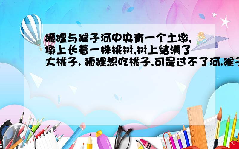 狐狸与猴子河中央有一个土墩,墩上长着一株桃树,树上结满了大桃子. 狐狸想吃桃子,可是过不了河.猴子想吃桃子可是也过不了河. 狐狸便和猴子商量一同想办法架桥过去摘