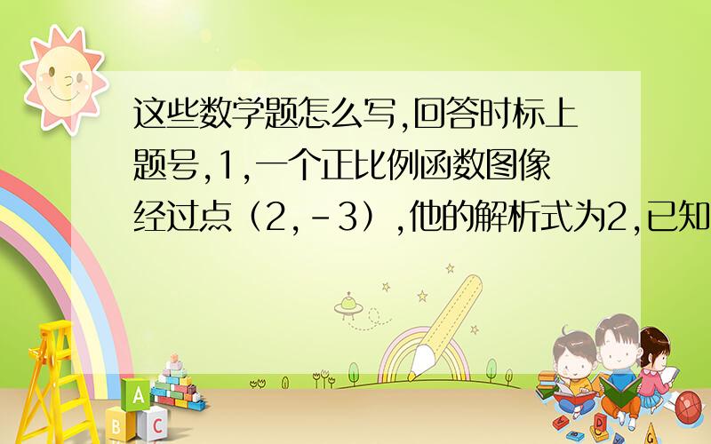 这些数学题怎么写,回答时标上题号,1,一个正比例函数图像经过点（2,-3）,他的解析式为2,已知一次函数y=kx+b的图像过（1,0）（0,-2）当x＜0时.y的取值范围3,若一次函数y=kx+b的图像过第一,二,四