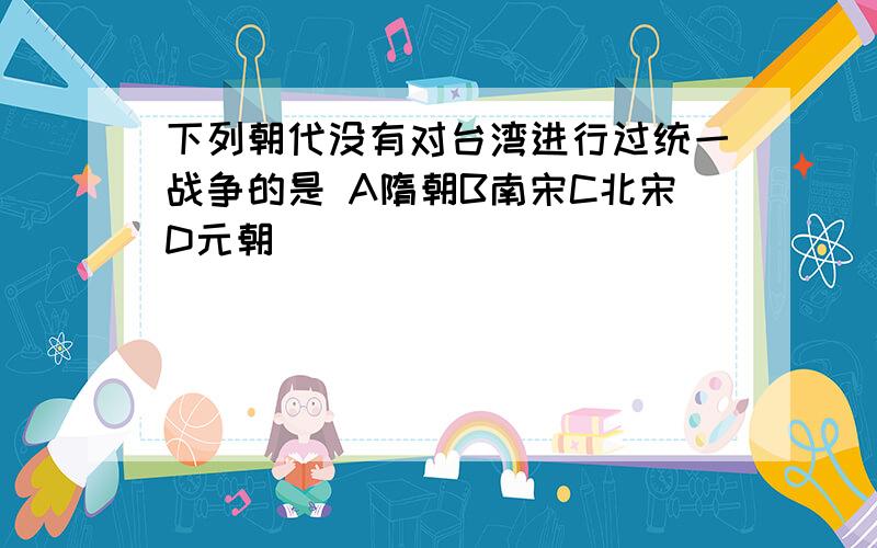 下列朝代没有对台湾进行过统一战争的是 A隋朝B南宋C北宋D元朝