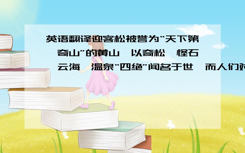 英语翻译迎客松被誉为“天下第一奇山”的黄山,以奇松、怪石、云海、温泉“四绝”闻名于世,而人们对黄山奇松,更是情有独钟.山顶上,陡崖边,处处都有它们潇洒、挺秀的身影.