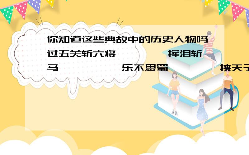 你知道这些典故中的历史人物吗过五关斩六将———— 挥泪斩马谡———— 乐不思蜀———— 挟天子以令诸侯————