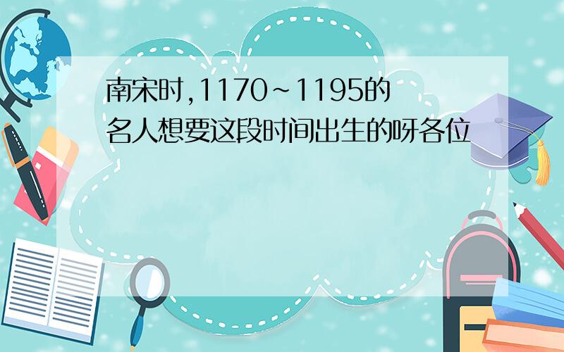 南宋时,1170~1195的名人想要这段时间出生的呀各位