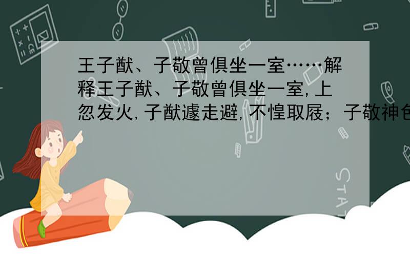 王子猷、子敬曾俱坐一室……解释王子猷、子敬曾俱坐一室,上忽发火,子猷遽走避,不惶取屐；子敬神色恬然,徐唤左右,扶凭而出,不异平常.世以此定二王神宇.“子猷遽走避”中的 走：“神色