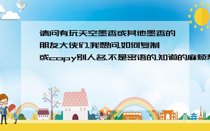 请问有玩天空墨香或其他墨香的朋友大侠们.我想问.如何复制或copy别人名.不是密语的.知道的麻烦帮帮忙.