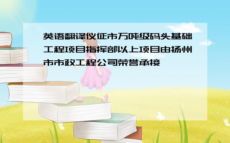 英语翻译仪征市万吨级码头基础工程项目指挥部以上项目由扬州市市政工程公司荣誉承接