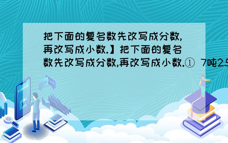 把下面的复名数先改写成分数,再改写成小数.】把下面的复名数先改写成分数,再改写成小数.① 7吨250千克=（ ）吨（ ）吨 3日12时=（ ）日=（ ）日② 80平方米70平方分米=( )平方米=（ ）平方米