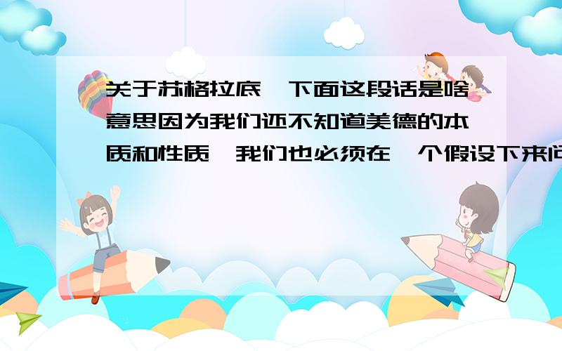 关于苏格拉底,下面这段话是啥意思因为我们还不知道美德的本质和性质,我们也必须在一个假设下来问美德是否由教育而来的问题,就像这样；如果美德是属于这样一类心灵的善,它是否应该由