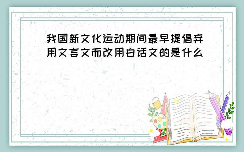 我国新文化运动期间最早提倡弃用文言文而改用白话文的是什么