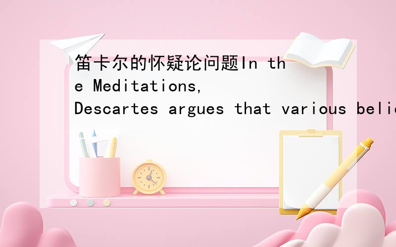 笛卡尔的怀疑论问题In the Meditations,Descartes argues that various beliefspass the method of doubt test.That is,there are some beliefs that cannot be successfully doubted,and must be true,even if we are being deceived by an evil demon or God