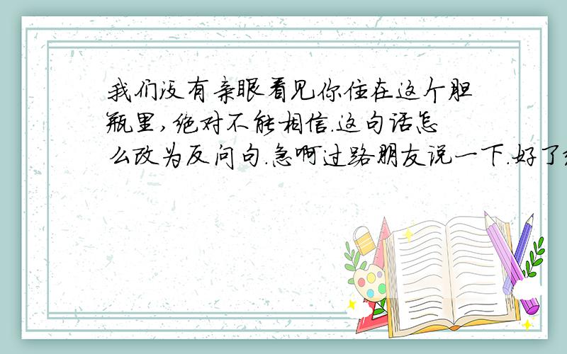 我们没有亲眼看见你住在这个胆瓶里,绝对不能相信.这句话怎么改为反问句.急啊过路朋友说一下.好了给多分.