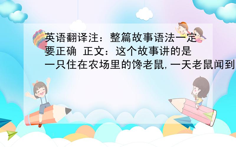 英语翻译注：整篇故事语法一定要正确 正文：这个故事讲的是一只住在农场里的馋老鼠,一天老鼠闻到了一股非常香甜的蛋糕的味道,他开心的赶紧跑到了农场主的家中.果然,他看到了一个鲜