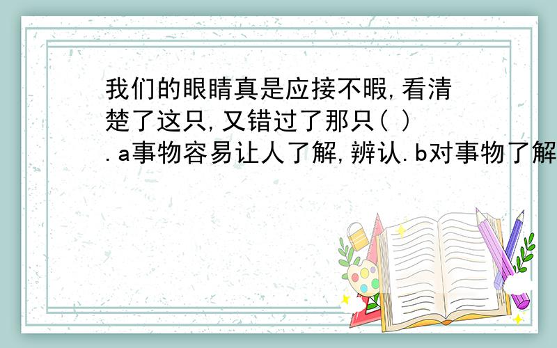 我们的眼睛真是应接不暇,看清楚了这只,又错过了那只( ).a事物容易让人了解,辨认.b对事物了解很透彻c了解,明白