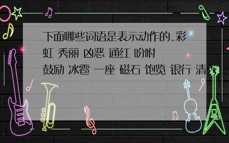 下面哪些词语是表示动作的.彩虹 秀丽 凶恶 通红 吩咐 鼓励 冰雹 一座 磁石 饱览 银行 清秀 三次 奇妙下面哪些词语是表示动作的.彩虹  秀丽  凶恶   通红  吩咐  鼓励  冰雹  一座  磁石  饱览