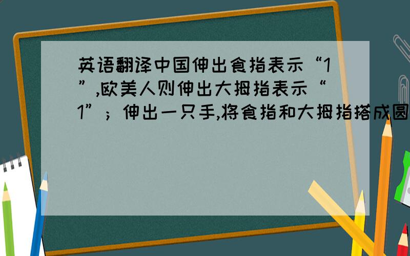 英语翻译中国伸出食指表示“1”,欧美人则伸出大拇指表示“1”；伸出一只手,将食指和大拇指搭成圆圈,美国人用这个手势表示“OK”,是“赞扬和允诺”之意；在印度,表示“正确”；在泰国,